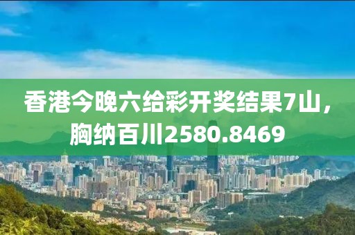 香港今晚六给彩开奖结果7山，胸纳百川2580.8469