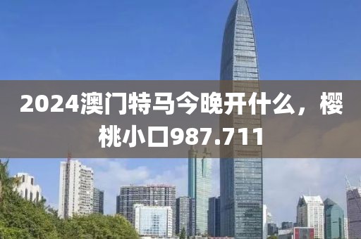 2024澳门特马今晚开什么，樱桃小口987.711