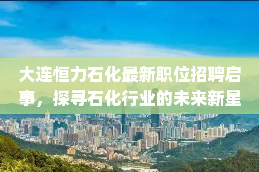 大连恒力石化最新职位招聘启事，探寻石化行业的未来新星