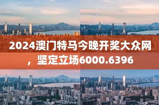 2024澳门特马今晚开奖大众网，坚定立场6000.6396