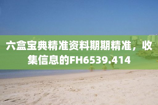 六盒宝典精准资料期期精准，收集信息的FH6539.414