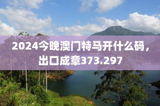 2024今晚澳门特马开什么码，出口成章373.297