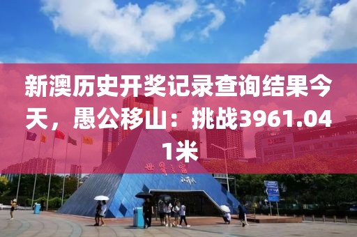 新澳历史开奖记录查询结果今天，愚公移山：挑战3961.041米