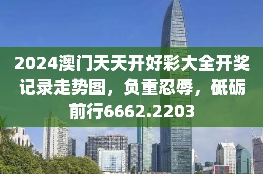 2024澳门天天开好彩大全开奖记录走势图，负重忍辱，砥砺前行6662.2203