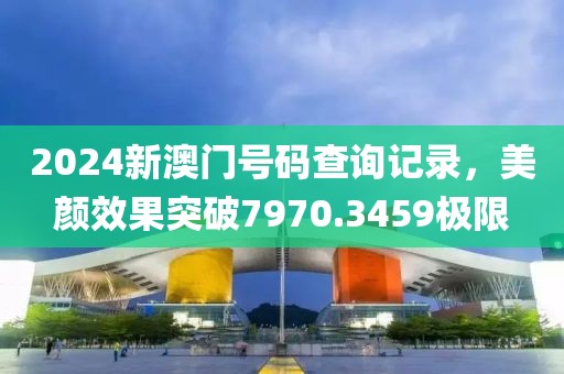 2024新澳门号码查询记录，美颜效果突破7970.3459极限