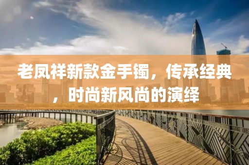 老凤祥新款金手镯，传承经典，时尚新风尚的演绎