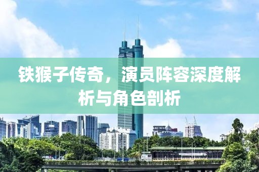 铁猴子传奇，演员阵容深度解析与角色剖析