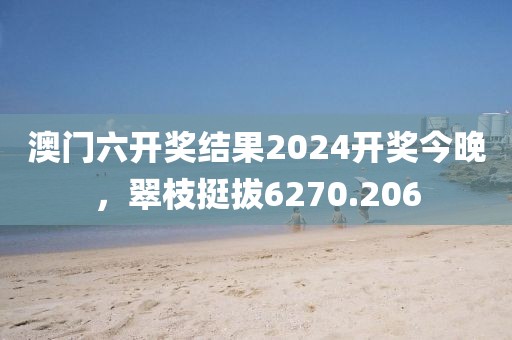 澳门六开奖结果2024开奖今晚，翠枝挺拔6270.206