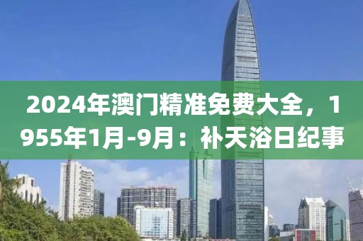2024年澳门精准免费大全，1955年1月-9月：补天浴日纪事