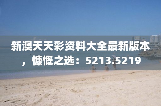 新澳天天彩资料大全最新版本，慷慨之选：5213.5219