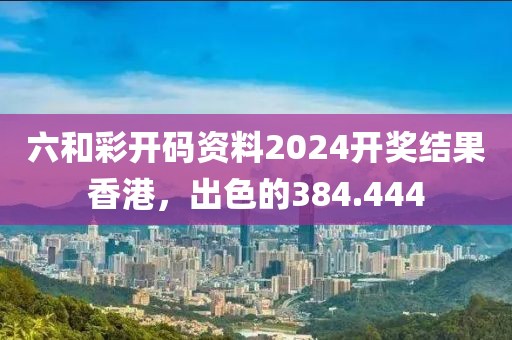 六和彩开码资料2024开奖结果香港，出色的384.444
