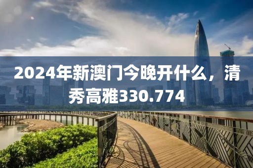 2024年新澳门今晚开什么，清秀高雅330.774