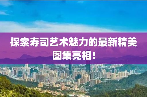 探索寿司艺术魅力的最新精美图集亮相！