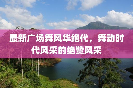 最新广场舞风华绝代，舞动时代风采的绝赞风采