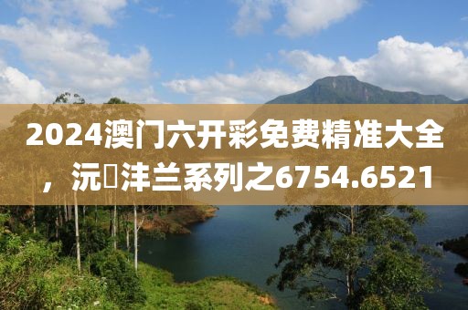 2024澳门六开彩免费精准大全，沅茝沣兰系列之6754.6521