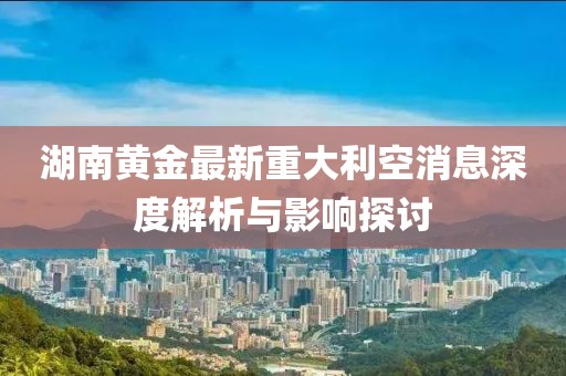 湖南黄金最新重大利空消息深度解析与影响探讨