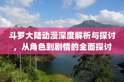 斗罗大陆动漫深度解析与探讨，从角色到剧情的全面探讨