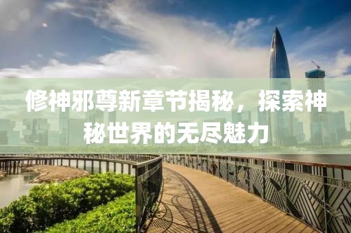 修神邪尊新章节揭秘，探索神秘世界的无尽魅力
