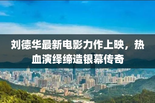 刘德华最新电影力作上映，热血演绎缔造银幕传奇