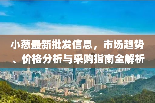 小葱最新批发信息，市场趋势、价格分析与采购指南全解析
