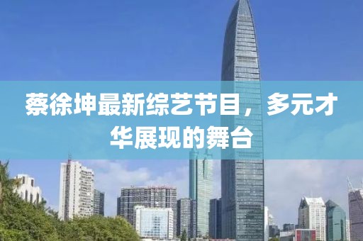 蔡徐坤最新综艺节目，多元才华展现的舞台