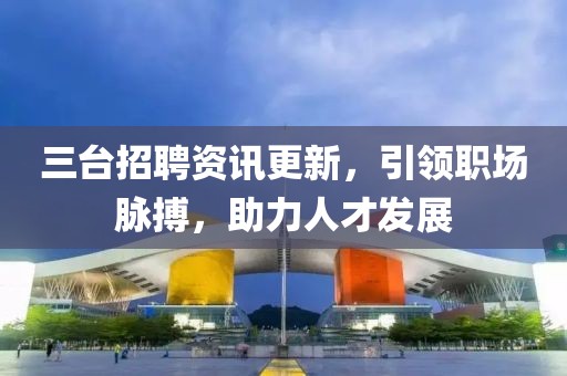 三台招聘资讯更新，引领职场脉搏，助力人才发展