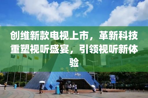 创维新款电视上市，革新科技重塑视听盛宴，引领视听新体验