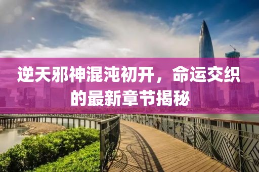 逆天邪神混沌初开，命运交织的最新章节揭秘