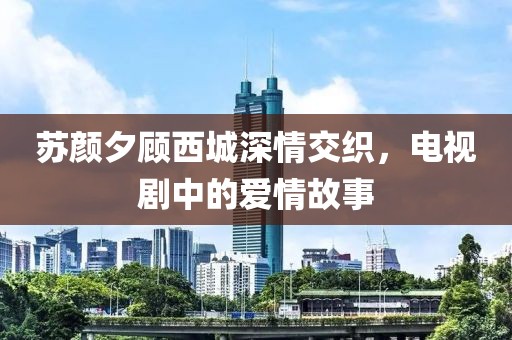 苏颜夕顾西城深情交织，电视剧中的爱情故事