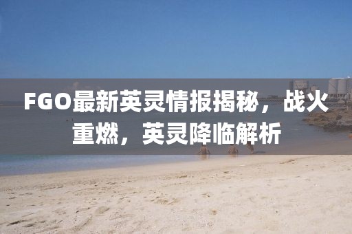 FGO最新英灵情报揭秘，战火重燃，英灵降临解析