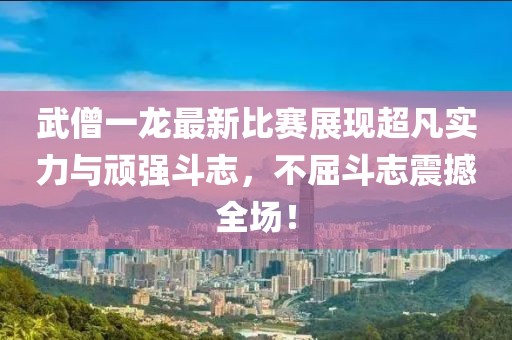 武僧一龙最新比赛展现超凡实力与顽强斗志，不屈斗志震撼全场！