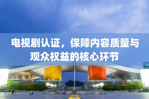 电视剧认证，保障内容质量与观众权益的核心环节