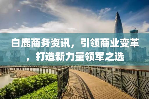 白鹿商务资讯，引领商业变革，打造新力量领军之选