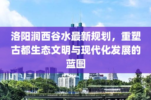 洛阳涧西谷水最新规划，重塑古都生态文明与现代化发展的蓝图