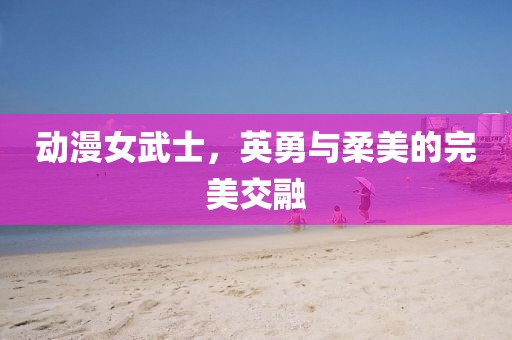 动漫女武士，英勇与柔美的完美交融