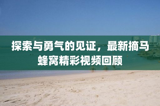 探索与勇气的见证，最新摘马蜂窝精彩视频回顾