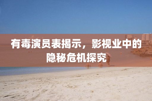 有毒演员表揭示，影视业中的隐秘危机探究