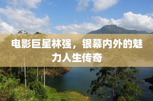 电影巨星林强，银幕内外的魅力人生传奇