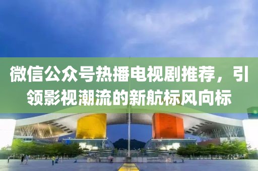 微信公众号热播电视剧推荐，引领影视潮流的新航标风向标