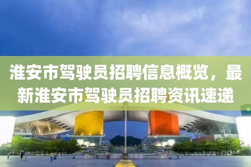 淮安市驾驶员招聘信息概览，最新淮安市驾驶员招聘资讯速递