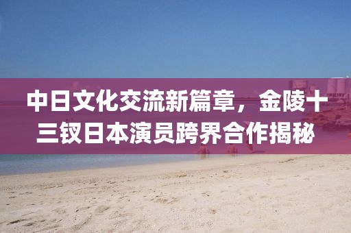 中日文化交流新篇章，金陵十三钗日本演员跨界合作揭秘