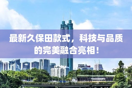 最新久保田款式，科技与品质的完美融合亮相！