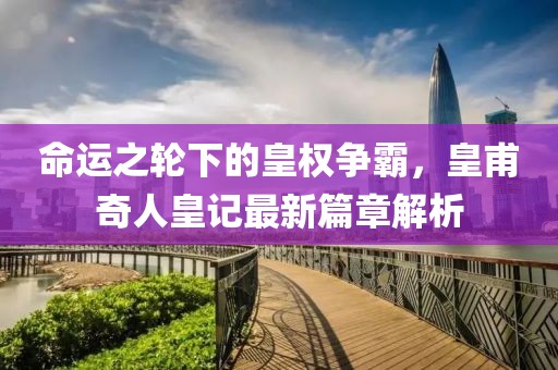 命运之轮下的皇权争霸，皇甫奇人皇记最新篇章解析