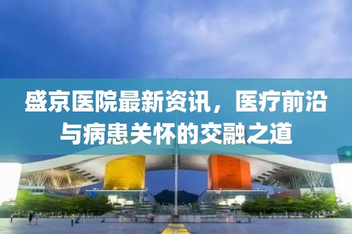 盛京医院最新资讯，医疗前沿与病患关怀的交融之道