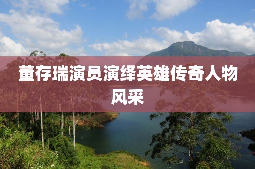 董存瑞演员演绎英雄传奇人物风采
