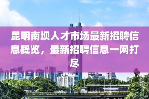 昆明南坝人才市场最新招聘信息概览，最新招聘信息一网打尽