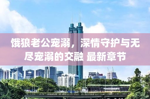 饿狼老公宠溺，深情守护与无尽宠溺的交融 最新章节