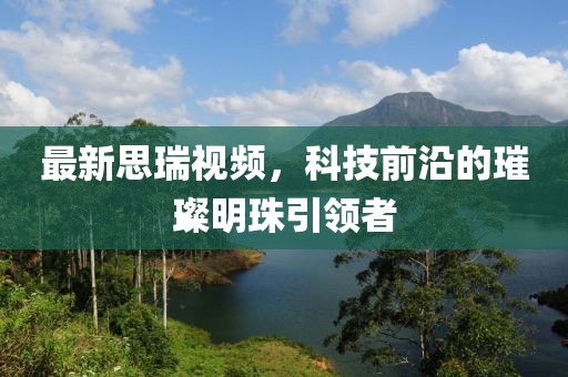 最新思瑞视频，科技前沿的璀璨明珠引领者