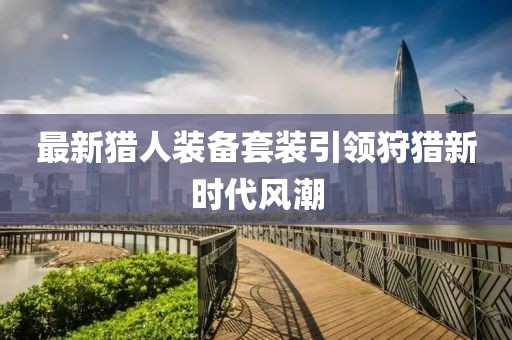 最新猎人装备套装引领狩猎新时代风潮