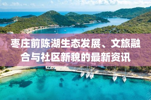 枣庄前陈湖生态发展、文旅融合与社区新貌的最新资讯